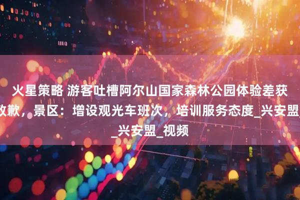 火星策略 游客吐槽阿尔山国家森林公园体验差获市长致歉，景区：增设观光车班次，培训服务态度_兴安盟_视频