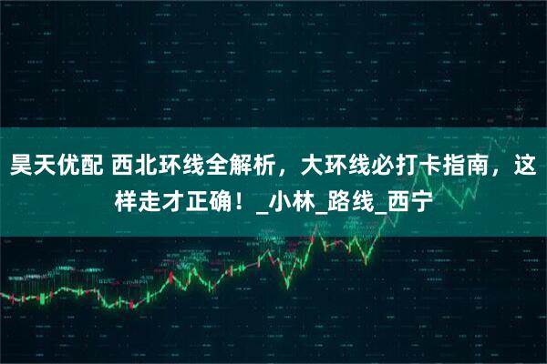 昊天优配 西北环线全解析，大环线必打卡指南，这样走才正确！_小林_路线_西宁