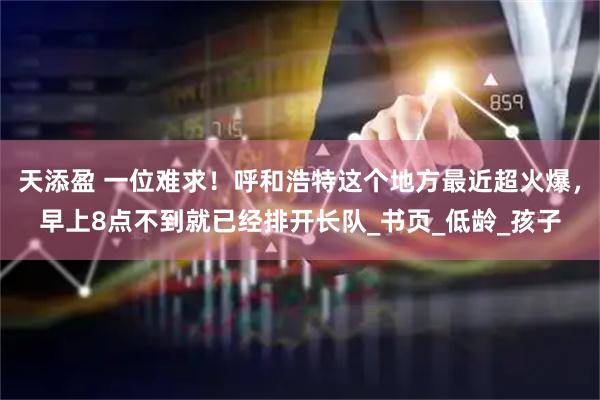 天添盈 一位难求！呼和浩特这个地方最近超火爆，早上8点不到就已经排开长队_书页_低龄_孩子