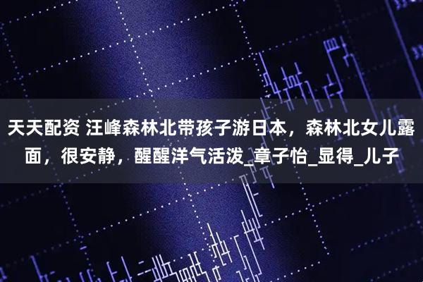 天天配资 汪峰森林北带孩子游日本，森林北女儿露面，很安静，醒醒洋气活泼_章子怡_显得_儿子
