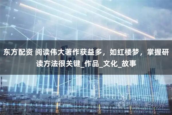 东方配资 阅读伟大著作获益多，如红楼梦，掌握研读方法很关键_作品_文化_故事