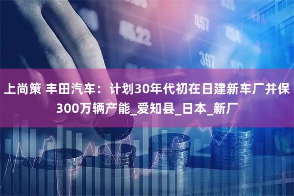 上尚策 丰田汽车：计划30年代初在日建新车厂并保300万辆产能_爱知县_日本_新厂
