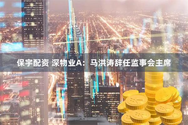 保宇配资 深物业A：马洪涛辞任监事会主席