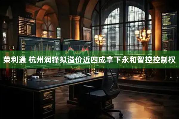 荣利通 杭州润锋拟溢价近四成拿下永和智控控制权