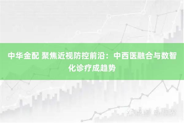 中华金配 聚焦近视防控前沿：中西医融合与数智化诊疗成趋势