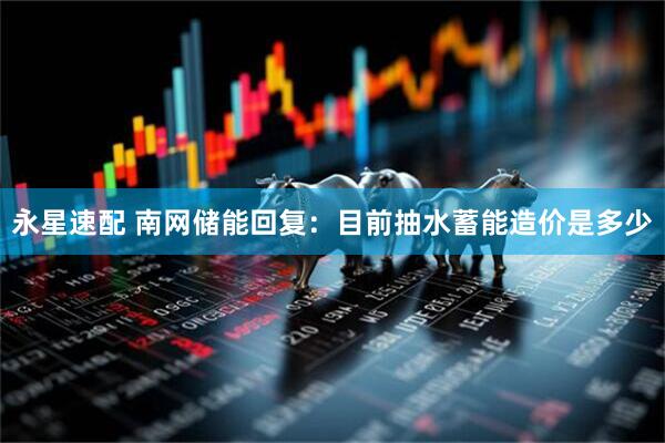 永星速配 南网储能回复：目前抽水蓄能造价是多少
