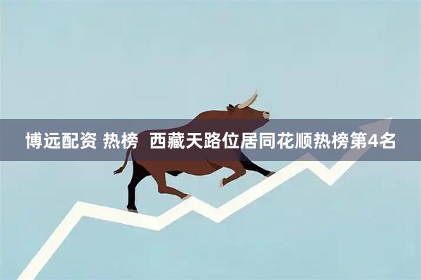博远配资 热榜  西藏天路位居同花顺热榜第4名