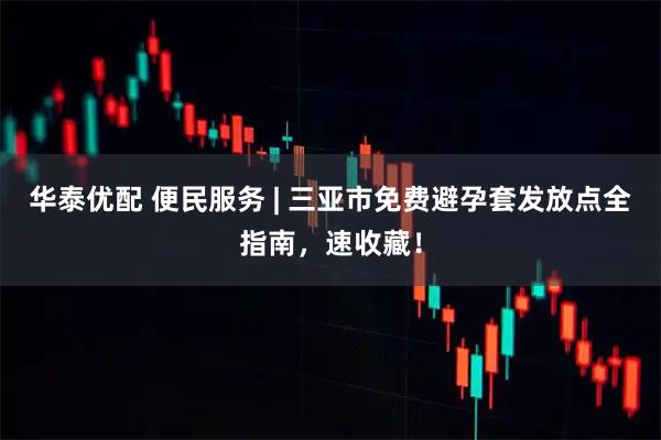 华泰优配 便民服务 | 三亚市免费避孕套发放点全指南，速收藏！
