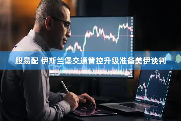 股易配 伊斯兰堡交通管控升级准备美伊谈判