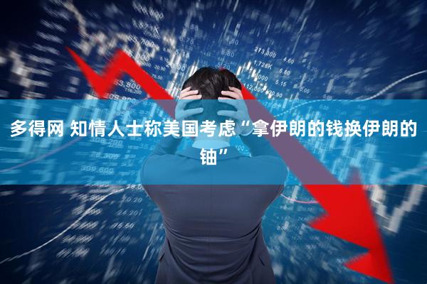 多得网 知情人士称美国考虑“拿伊朗的钱换伊朗的铀”