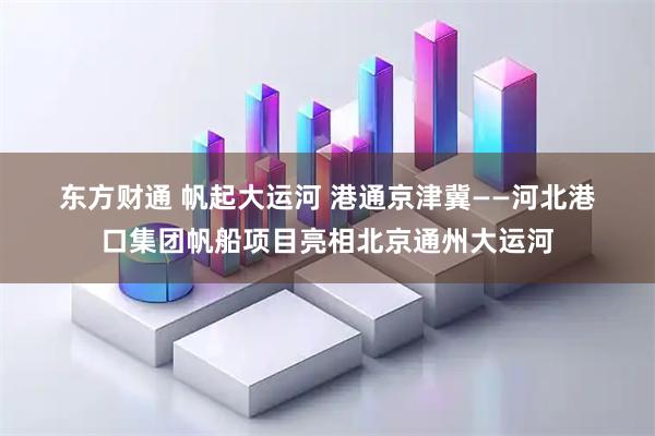 东方财通 帆起大运河 港通京津冀——河北港口集团帆船项目亮相北京通州大运河