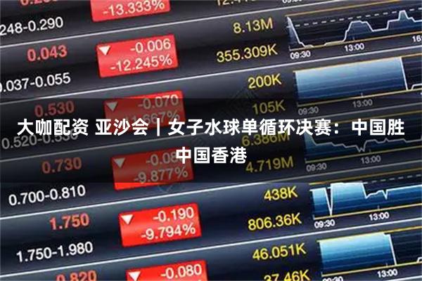大咖配资 亚沙会｜女子水球单循环决赛：中国胜中国香港