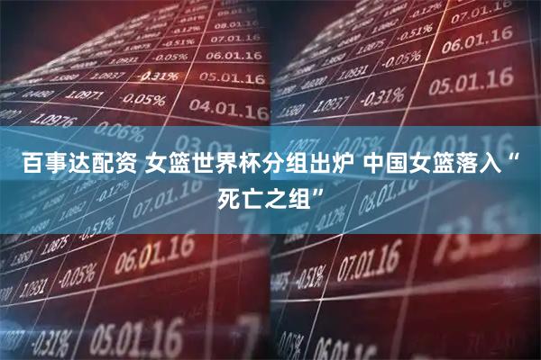 百事达配资 女篮世界杯分组出炉 中国女篮落入“死亡之组”