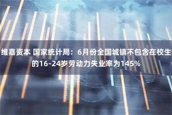 维嘉资本 国家统计局：6月份全国城镇不包含在校生的16-24岁劳动力失业率为145%