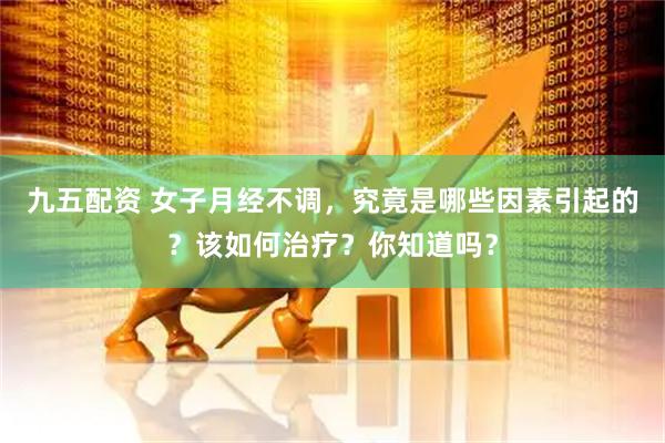 九五配资 女子月经不调，究竟是哪些因素引起的？该如何治疗？你知道吗？