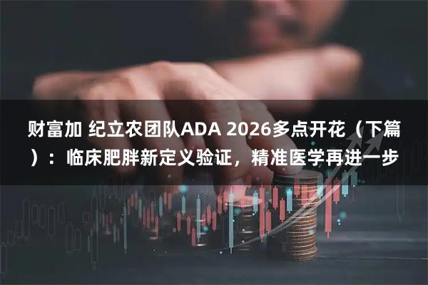 财富加 纪立农团队ADA 2026多点开花（下篇）：临床肥胖新定义验证，精准医学再进一步