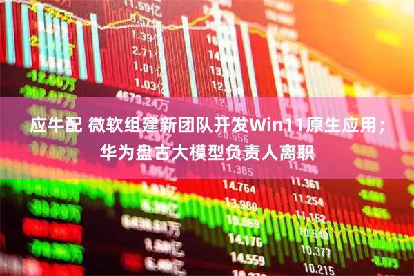应牛配 微软组建新团队开发Win11原生应用；华为盘古大模型负责人离职