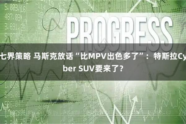 七界策略 马斯克放话“比MPV出色多了”：特斯拉Cyber SUV要来了？