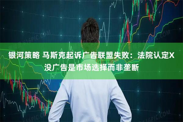 银河策略 马斯克起诉广告联盟失败：法院认定X没广告是市场选择而非垄断