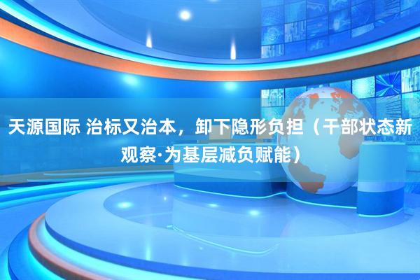 天源国际 治标又治本，卸下隐形负担（干部状态新观察·为基层减负赋能）