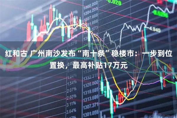 红和古 广州南沙发布“南十条”稳楼市：一步到位置换，最高补贴17万元