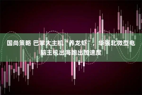 国尚策略 巴掌大主机“养龙虾”，华强北微型电脑主机出海跑出加速度