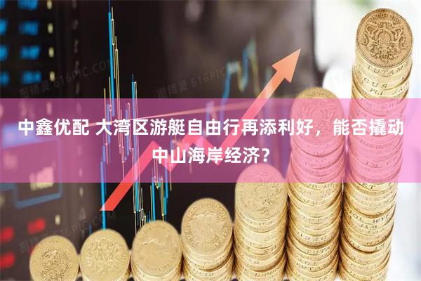 中鑫优配 大湾区游艇自由行再添利好，能否撬动中山海岸经济？