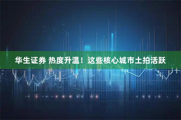 华生证券 热度升温！这些核心城市土拍活跃