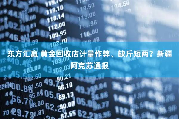 东方汇赢 黄金回收店计量作弊、缺斤短两？新疆阿克苏通报