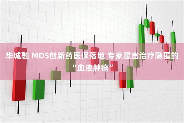 华城融 MDS创新药医保落地 专家建言治疗隐匿的“血液肿瘤”