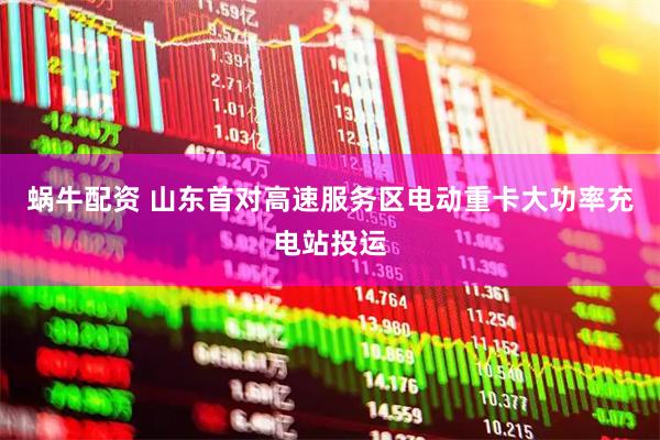 蜗牛配资 山东首对高速服务区电动重卡大功率充电站投运