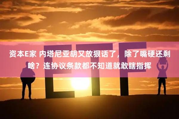 资本E家 内塔尼亚胡又放狠话了，除了嘴硬还剩啥？连协议条款都不知道就敢瞎指挥