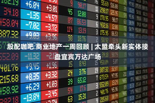 股配咖吧 商业地产一周回顾 | 太盟牵头新实体接盘宜宾万达广场