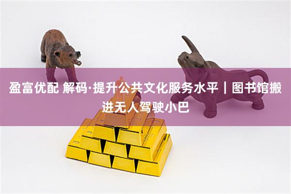 盈富优配 解码·提升公共文化服务水平｜图书馆搬进无人驾驶小巴