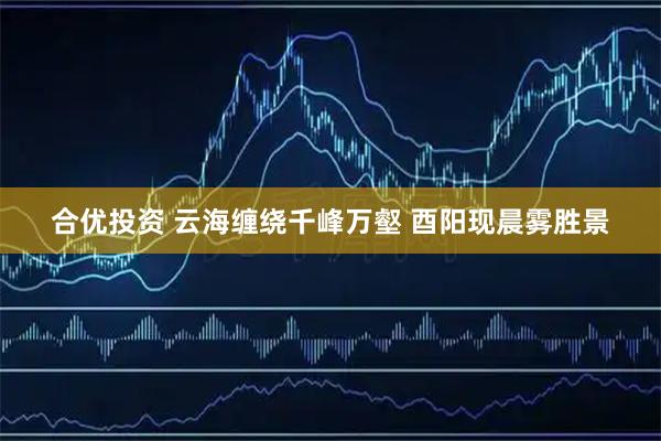 合优投资 云海缠绕千峰万壑 酉阳现晨雾胜景