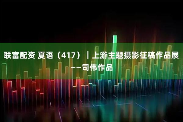 联富配资 夏语（417）｜上游主题摄影征稿作品展——司伟作品