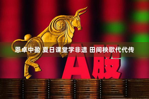 恩卓中盈 夏日课堂学非遗 田间秧歌代代传