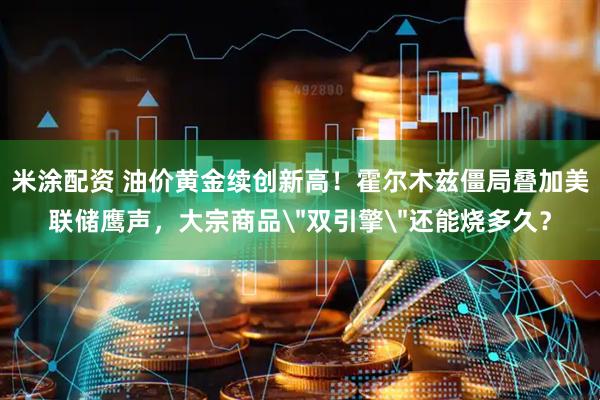 米涂配资 油价黄金续创新高！霍尔木兹僵局叠加美联储鹰声，大宗商品＂双引擎＂还能烧多久？